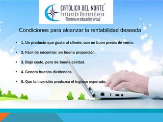Condiciones para alcanzar la rentabilidad deseada 
• 1. Un producto que gusta al cliente, con un buen precio de venta. 
• 2. Fácil de encontrar, en buena proporción. 
• 3. Bajo costo, pero de buena calidad. 
• 4. Genera buenos dividendos. 
• 5. Que la inversión produzca el ingreso esperado. 
 