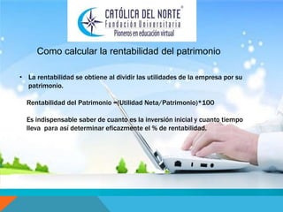 Como calcular la rentabilidad del patrimonio 
• La rentabilidad se obtiene al dividir las utilidades de la empresa por su 
patrimonio. 
Rentabilidad del Patrimonio =(Utilidad Neta/Patrimonio)*100 
Es indispensable saber de cuanto es la inversión inicial y cuanto tiempo 
lleva para así determinar eficazmente el % de rentabilidad. 
 