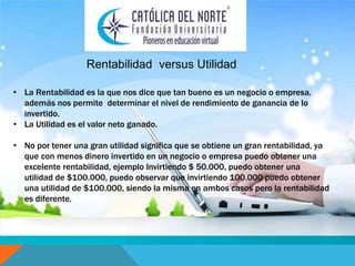 Rentabilidad versus Utilidad 
• La Rentabilidad es la que nos dice que tan bueno es un negocio o empresa, 
además nos permite determinar el nivel de rendimiento de ganancia de lo 
invertido. 
• La Utilidad es el valor neto ganado. 
• No por tener una gran utilidad significa que se obtiene un gran rentabilidad, ya 
que con menos dinero invertido en un negocio o empresa puedo obtener una 
excelente rentabilidad, ejemplo Invirtiendo $ 50.000, puedo obtener una 
utilidad de $100.000, puedo observar que invirtiendo 100.000 puedo obtener 
una utilidad de $100.000, siendo la misma en ambos casos pero la rentabilidad 
es diferente. 
 