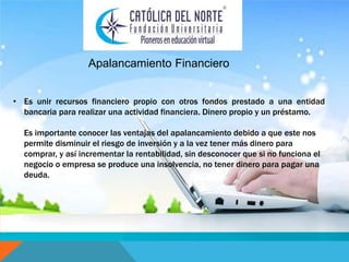 Apalancamiento Financiero 
• Es unir recursos financiero propio con otros fondos prestado a una entidad 
bancaria para realizar una actividad financiera. Dinero propio y un préstamo. 
Es importante conocer las ventajas del apalancamiento debido a que este nos 
permite disminuir el riesgo de inversión y a la vez tener más dinero para 
comprar, y así incrementar la rentabilidad, sin desconocer que si no funciona el 
negocio o empresa se produce una insolvencia, no tener dinero para pagar una 
deuda. 
 
