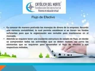 Flujo de Efectivo 
• Es conocer de manera profunda los manejos de dinero de la empresa, llevando 
una correcta contabilidad, lo cual permite establecer si se tienen los fondos 
suficientes para que la organización sea rentable para mantenerse en el 
mercado. 
• Además se requiere tener una excelente estructura de estado de flujo, en donde 
se comprendan todos las actividades que se deben realizar, así como los 
elementos que se requieren para desarrollar el flujo de efectivo y sus 
respectivos métodos. 
 
