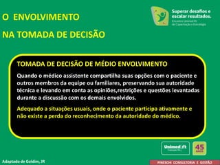 TOMADA DE DECISÃO DE MÉDIO ENVOLVIMENTO
Quando o médico assistente compartilha suas opções com o paciente e
outros membros da equipe ou familiares, preservando sua autoridade
técnica e levando em conta as opiniões,restrições e questões levantadas
durante a discussão com os demais envolvidos.
Adequado a situações usuais, onde o paciente participa ativamente e
não existe a perda do reconhecimento da autoridade do médico.
O ENVOLVIMENTO
NA TOMADA DE DECISÃO
Adaptado de Goldim, JR A. Pineschi
PINESCHI CONSULTORIA E GESTÃO
 