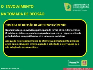 O ENVOLVIMENTO
NA TOMADA DE DECISÃO
TOMADA DE DECISÃO DE ALTO ENVOLVIMENTO
Quando todos os envolvidos participam de forma ativa e democrática.
O médico assistente estabelece os parâmetros, mas a responsabilidade
pela decisão é compartilhada entre todos os envolvidos.
Adequada no estabelecimento de alternativa de tratamento de longo
prazo ou em situações limites, quando é solicitado a interrupção ou a
não adoção de novas medidas.
Adaptado de Goldim, JR A. Pineschi
PINESCHI CONSULTORIA E GESTÃO
 