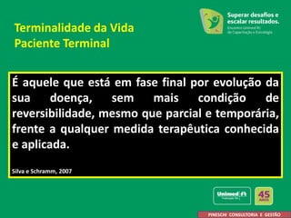 É aquele que está em fase final por evolução da
sua doença, sem mais condição de
reversibilidade, mesmo que parcial e temporária,
frente a qualquer medida terapêutica conhecida
e aplicada.
Silva e Schramm, 2007
PINESCHI CONSULTORIA E GESTÃO
Terminalidade da Vida
Paciente Terminal
 