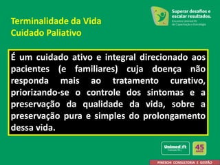 É um cuidado ativo e integral direcionado aos
pacientes (e familiares) cuja doença não
responda mais ao tratamento curativo,
priorizando-se o controle dos sintomas e a
preservação da qualidade da vida, sobre a
preservação pura e simples do prolongamento
dessa vida.
PINESCHI CONSULTORIA E GESTÃO
Terminalidade da Vida
Cuidado Paliativo
 
