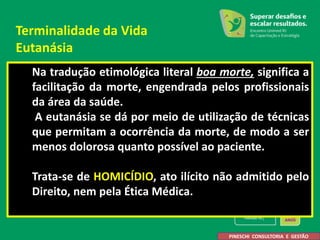Na tradução etimológica literal boa morte, significa a
facilitação da morte, engendrada pelos profissionais
da área da saúde.
A eutanásia se dá por meio de utilização de técnicas
que permitam a ocorrência da morte, de modo a ser
menos dolorosa quanto possível ao paciente.
Trata-se de HOMICÍDIO, ato ilícito não admitido pelo
Direito, nem pela Ética Médica.
PINESCHI CONSULTORIA E GESTÃO
Terminalidade da Vida
Eutanásia
 