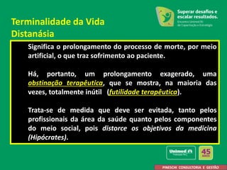 Significa o prolongamento do processo de morte, por meio
artificial, o que traz sofrimento ao paciente.
Há, portanto, um prolongamento exagerado, uma
obstinação terapêutica, que se mostra, na maioria das
vezes, totalmente inútil (futilidade terapêutica).
Trata-se de medida que deve ser evitada, tanto pelos
profissionais da área da saúde quanto pelos componentes
do meio social, pois distorce os objetivos da medicina
(Hipócrates).
PINESCHI CONSULTORIA E GESTÃO
Terminalidade da Vida
Distanásia
 