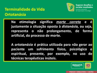 Na etimologia significa morte correta e é
justamente a situação oposta à distanásia, ou seja,
representa o não prolongamento, de forma
artificial, do processo de morte.
A ortotanásia é prática utilizada para não gerar ao
paciente um sofrimento físico, psicológico e
espiritual, presente, por exemplo, no uso de
técnicas terapêuticas inúteis.
PINESCHI CONSULTORIA E GESTÃO
Terminalidade da Vida
Ortotanásia
 