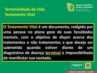 O Testamento Vital é um documento, redigido por
uma pessoa no pleno gozo de suas faculdades
mentais, com o objetivo de dispor acerca dos
tratamentos e não tratamentos a que deseja ser
submetida quando estiver diante de um
diagnóstico de doença terminal e impossibilitado
de manifestar sua vontade.
PINESCHI CONSULTORIA E GESTÃO
Terminalidade da Vida
Testamento Vital
 