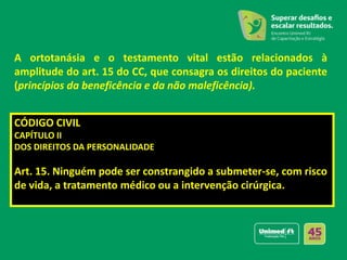 A ortotanásia e o testamento vital estão relacionados à
amplitude do art. 15 do CC, que consagra os direitos do paciente
(princípios da beneficência e da não maleficência).
CÓDIGO CIVIL
CAPÍTULO II
DOS DIREITOS DA PERSONALIDADE
Art. 15. Ninguém pode ser constrangido a submeter-se, com risco
de vida, a tratamento médico ou a intervenção cirúrgica.
 