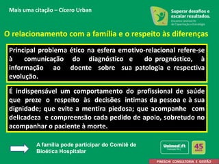 O relacionamento com a família e o respeito às diferenças
Principal problema ético na esfera emotivo-relacional refere-se
à comunicação do diagnóstico e do prognóstico, à
informação ao doente sobre sua patologia e respectiva
evolução.
É indispensável um comportamento do profissional de saúde
que preze o respeito às decisões intimas da pessoa e à sua
dignidade; que evite a mentira piedosa; que acompanhe com
delicadeza e compreensão cada pedido de apoio, sobretudo no
acompanhar o paciente à morte.
A. Pineschi
PINESCHI CONSULTORIA E GESTÃO
Mais uma citação – Cícero Urban
A família pode participar do Comitê de
Bioética Hospitalar
 