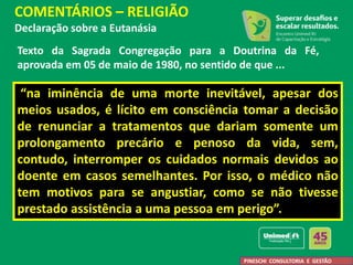 “na iminência de uma morte inevitável, apesar dos
meios usados, é lícito em consciência tomar a decisão
de renunciar a tratamentos que dariam somente um
prolongamento precário e penoso da vida, sem,
contudo, interromper os cuidados normais devidos ao
doente em casos semelhantes. Por isso, o médico não
tem motivos para se angustiar, como se não tivesse
prestado assistência a uma pessoa em perigo”.
COMENTÁRIOS – RELIGIÃO
Declaração sobre a Eutanásia
PINESCHI CONSULTORIA E GESTÃO
Texto da Sagrada Congregação para a Doutrina da Fé,
aprovada em 05 de maio de 1980, no sentido de que ...
 