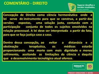 Concepção de Direito como ciência hermenêutica onde a
lei serve de instrumento para que se construa, a partir das
versões expostas, uma solução justa, contando com a
participação conjunta de todos os sujeitos envolvidos na
relação processual. A lei deve ser interpretada a partir do fato,
para que se faça justiça caso a caso.
Dentro dessa concepção, ao evitar a distanásia e a
obstinação terapêutica, os médicos estarão
proporcionando uma morte com mais dignidade e menos
sofrimento, aceitando as limitações da ciência e daquilo
que o desenvolvimento tecnológico atual oferece.
COMENTÁRIO - DIREITO
PINESCHI CONSULTORIA E GESTÃO
 