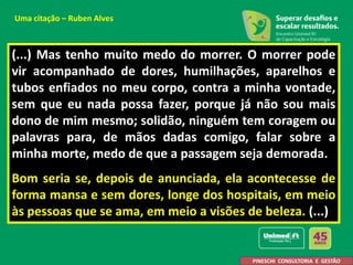 (...) Mas tenho muito medo do morrer. O morrer pode
vir acompanhado de dores, humilhações, aparelhos e
tubos enfiados no meu corpo, contra a minha vontade,
sem que eu nada possa fazer, porque já não sou mais
dono de mim mesmo; solidão, ninguém tem coragem ou
palavras para, de mãos dadas comigo, falar sobre a
minha morte, medo de que a passagem seja demorada.
Bom seria se, depois de anunciada, ela acontecesse de
forma mansa e sem dores, longe dos hospitais, em meio
às pessoas que se ama, em meio a visões de beleza. (...)
PINESCHI CONSULTORIA E GESTÃO
Uma citação – Ruben Alves
 