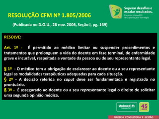 (Publicada no D.O.U., 28 nov. 2006, Seção I, pg. 169)
RESOLUÇÃO CFM Nº 1.805/2006
RESOLVE:
Art. 1º - É permitido ao médico limitar ou suspender procedimentos e
tratamentos que prolonguem a vida do doente em fase terminal, de enfermidade
grave e incurável, respeitada a vontade da pessoa ou de seu representante legal.
§ 1º - O médico tem a obrigação de esclarecer ao doente ou a seu representante
legal as modalidades terapêuticas adequadas para cada situação.
§ 2º - A decisão referida no caput deve ser fundamentada e registrada no
prontuário.
§ 3º - É assegurado ao doente ou a seu representante legal o direito de solicitar
uma segunda opinião médica.
PINESCHI CONSULTORIA E GESTÃO
 