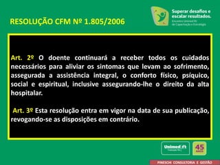 Art. 2º O doente continuará a receber todos os cuidados
necessários para aliviar os sintomas que levam ao sofrimento,
assegurada a assistência integral, o conforto físico, psíquico,
social e espiritual, inclusive assegurando-lhe o direito da alta
hospitalar.
Art. 3º Esta resolução entra em vigor na data de sua publicação,
revogando-se as disposições em contrário.
RESOLUÇÃO CFM Nº 1.805/2006
PINESCHI CONSULTORIA E GESTÃO
 