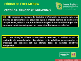 CAPÍTULO I - PRINCÍPIOS FUNDAMENTAIS
XXI - No processo de tomada de decisões profissionais, de acordo com seus
ditames de consciência e as previsões legais, o médico aceitará as escolhas de
seus pacientes, relativas aos procedimentos diagnósticos e terapêuticos por eles
expressos, desde que adequadas ao caso e cientificamente reconhecidas.
XXII - Nas situações clínicas irreversíveis e terminais, o médico evitará a
realização de procedimentos diagnósticos e terapêuticos desnecessários e
propiciará aos pacientes sob sua atenção todos os cuidados paliativos
apropriados.
CÓDIGO DE ÉTICA MÉDICA
PINESCHI CONSULTORIA E GESTÃO
 