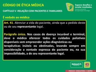 CAPÍTULO V -RELAÇÃO COM PACIENTES E FAMILIARES
É vedado ao médico
Art. 41. Abreviar a vida do paciente, ainda que a pedido deste
ou de seu representante legal.
Parágrafo único. Nos casos de doença incurável e terminal,
deve o médico oferecer todos os cuidados paliativos
disponíveis sem empreender ações diagnósticas ou
terapêuticas inúteis ou obstinadas, levando sempre em
consideração a vontade expressa do paciente ou, na sua
impossibilidade, a de seu representante legal.
CÓDIGO DE ÉTICA MÉDICA
PINESCHI CONSULTORIA E GESTÃO
 