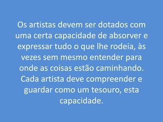 Os artistas devem ser dotados com uma certa capacidade de absorver e expressar tudo o que lhe rodeia, às vezes sem mesmo entender para onde as coisas estão caminhando. Cada artista deve compreender e guardar como um tesouro, esta capacidade. 