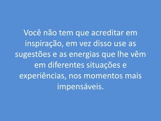 Você não tem que acreditar em inspiração, em vez disso use as sugestões e as energias que lhe vêm em diferentes situações e experiências, nos momentos mais impensáveis. 