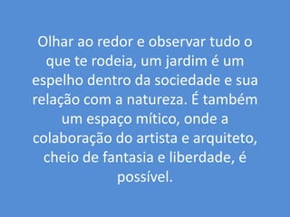 Olhar ao redor e observar tudo o que te rodeia, um jardim é um espelho dentro da sociedade e sua relação com a natureza. É também um espaço mítico, onde a colaboração do artista e arquiteto, cheio de fantasia e liberdade, é possível. 