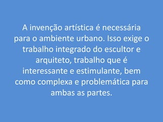 A invenção artística é necessária para o ambiente urbano. Isso exige o trabalho integrado do escultor e arquiteto, trabalho que é interessante e estimulante, bem como complexa e problemática para ambas as partes. 
