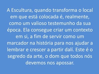 A Escultura, quando transforma o local em que está colocada é, realmente, como um valioso testemunho da sua época. Ela consegue criar um contexto em si, a fim de servir como um marcador na história para nos ajudar a lembrar e crescer a partir dalí. Este é o segredo da arte, o dom que todos nós devemos nos apossar. 