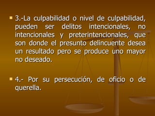    3.-La culpabilidad o nivel de culpabilidad,
    pueden ser delitos intencionales, no
    intencionales y preterintencionales, que
    son donde el presunto delincuente desea
    un resultado pero se produce uno mayor
    no deseado.

   4.- Por su persecución, de oficio o de
    querella.
 