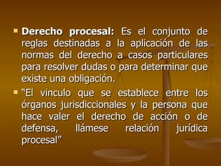    Derecho procesal: Es el conjunto de
    reglas destinadas a la aplicación de las
    normas del derecho a casos particulares
    para resolver dudas o para determinar que
    existe una obligación.
   “El vinculo que se establece entre los
    órganos jurisdiccionales y la persona que
    hace valer el derecho de acción o de
    defensa,    llámese     relación   jurídica
    procesal”
 