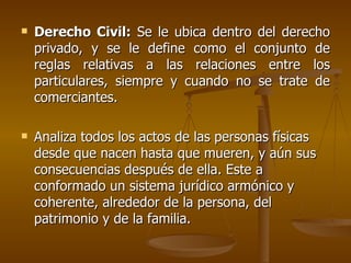    Derecho Civil: Se le ubica dentro del derecho
    privado, y se le define como el conjunto de
    reglas relativas a las relaciones entre los
    particulares, siempre y cuando no se trate de
    comerciantes.

   Analiza todos los actos de las personas físicas
    desde que nacen hasta que mueren, y aún sus
    consecuencias después de ella. Este a
    conformado un sistema jurídico armónico y
    coherente, alrededor de la persona, del
    patrimonio y de la familia.
 