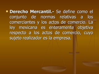    Derecho Mercantil.- Se define como el
    conjunto de normas relativas a los
    comerciantes y los actos de comercio. La
    ley mexicana es enteramente objetiva
    respecto a los actos de comercio, cuyo
    sujeto realizador es la empresa.
 