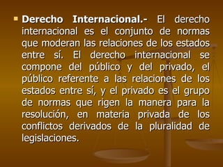    Derecho Internacional.- El derecho
    internacional es el conjunto de normas
    que moderan las relaciones de los estados
    entre sí. El derecho internacional se
    compone del público y del privado, el
    público referente a las relaciones de los
    estados entre sí, y el privado es el grupo
    de normas que rigen la manera para la
    resolución, en materia privada de los
    conflictos derivados de la pluralidad de
    legislaciones.
 