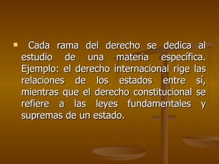      Cada rama del derecho se dedica al
    estudio de una materia específica.
    Ejemplo: el derecho internacional rige las
    relaciones de los estados entre sí,
    mientras que el derecho constitucional se
    refiere a las leyes fundamentales y
    supremas de un estado.
 