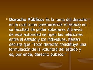   Derecho Público: Es la rama del derecho
    en la cual toma preeminencia el estado en
    su facultad de poder soberano. A través
    de esta autoridad se rigen las relaciones
    entre el estado y los individuos, Kelsen
    declara que “Todo derecho constituye una
    formulación de la voluntad del estado y
    es, por ende, derecho público.”
 