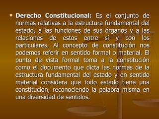    Derecho Constitucional: Es el conjunto de
    normas relativas a la estructura fundamental del
    estado, a las funciones de sus órganos y a las
    relaciones de estos entre sí y con los
    particulares. Al concepto de constitución nos
    podemos referir en sentido formal o material. El
    punto de vista formal toma a la constitución
    como el documento que dicta las normas de la
    estructura fundamental del estado y en sentido
    material considera que todo estado tiene una
    constitución, reconociendo la palabra misma en
    una diversidad de sentidos.
 