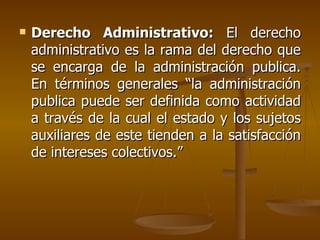   Derecho Administrativo: El derecho
    administrativo es la rama del derecho que
    se encarga de la administración publica.
    En términos generales “la administración
    publica puede ser definida como actividad
    a través de la cual el estado y los sujetos
    auxiliares de este tienden a la satisfacción
    de intereses colectivos.”
 