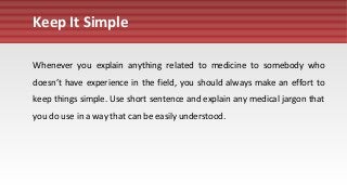 Keep It Simple
Whenever you explain anything related to medicine to somebody who
doesn’t have experience in the field, you should always make an effort to
keep things simple. Use short sentence and explain any medical jargon that
you do use in a way that can be easily understood.
 