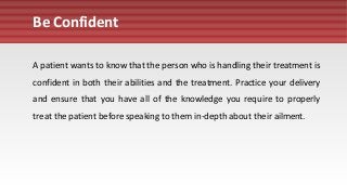 Be Confident
A patient wants to know that the person who is handling their treatment is
confident in both their abilities and the treatment. Practice your delivery
and ensure that you have all of the knowledge you require to properly
treat the patient before speaking to them in-depth about their ailment.
 