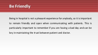 Be Friendly
Being in hospital is not a pleasant experience for anybody, so it is important
to remain friendly and open when communicating with patients. This is
particularly important to remember if you are having a bad day and can be
key in maintaining the trust between patient and doctor.
 