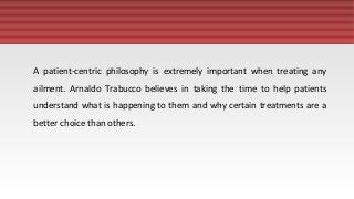 A patient-centric philosophy is extremely important when treating any
ailment. Arnaldo Trabucco believes in taking the time to help patients
understand what is happening to them and why certain treatments are a
better choice than others.
 