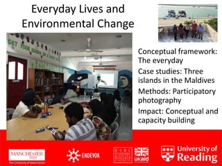 Everyday Lives and
Environmental Change
Conceptual framework:
The everyday
Case studies: Three
islands in the Maldives
Methods: Participatory
photography
Impact: Conceptual and
capacity building
 