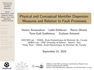 Physical and
Conceptual
Identiﬁer
Dispersion
Venera
Arnaoudova, Laleh
Eshkevari, Rocco
Oliveto, Yann-Ga¨el
Gu´eh´eneuc,
Giuliano Antoniol
Introduction
Our study
Dispersion
measures
Our study - reﬁned
Case study
RQ1 – Metric Relevance
RQ2 – Relation to Faults
Conclusions and
future work
Physical and Conceptual Identiﬁer Dispersion:
Measures and Relation to Fault Proneness
Venera Arnaoudova Laleh Eshkevari Rocco Oliveto
Yann-Ga¨el Gu´eh´eneuc Giuliano Antoniol
SOCCER Lab. – DGIGL, ´Ecole Polytechnique de Montr´eal, Qc, Canada
SE@SA Lab – DMI, University of Salerno - Salerno - Italy
Ptidej Team – DGIGL, ´Ecole Polytechnique de Montr´eal, Qc, Canada
September 15, 2010
SOftware Cost-eﬀective Change and Evolution Research Lab
Software Engineering @ SAlerno
Pattern Trace Identiﬁcation, Detection, and Enhancement in Java
 