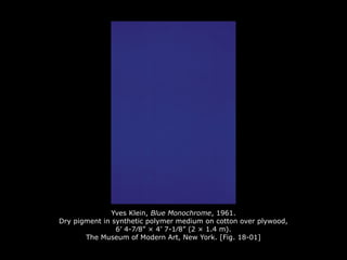 Yves Klein, Blue Monochrome, 1961.
Dry pigment in synthetic polymer medium on cotton over plywood,
6’ 4-7⁄8” × 4’ 7-1⁄8” (2 × 1.4 m).
The Museum of Modern Art, New York. [Fig. 18-01]
 