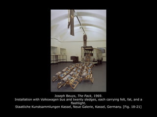 Joseph Beuys, The Pack, 1969.
Installation with Volkswagen bus and twenty sledges, each carrying felt, fat, and a
flashlight.
Staatliche Kunstsammlungen Kassel, Neue Galerie, Kassel, Germany. [Fig. 18-21]
 