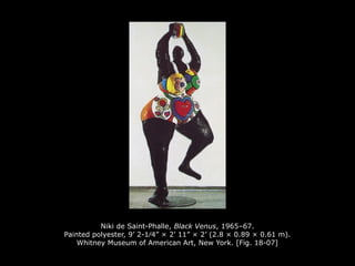 Niki de Saint-Phalle, Black Venus, 1965–67.
Painted polyester, 9’ 2-1⁄4” × 2’ 11” × 2’ (2.8 × 0.89 × 0.61 m).
Whitney Museum of American Art, New York. [Fig. 18-07]
 