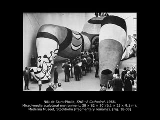 Niki de Saint-Phalle, SHE—A Cathedral, 1966.
Mixed-media sculptural environment, 20 × 82 × 30’ (6.1 × 25 × 9.1 m).
Moderna Museet, Stockholm (fragmentary remains). [Fig. 18-08]
 