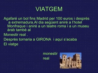 VIATGEM Agafaré un bol fins Madrid per 100 euros i desprès  a extremadura.Al dia següent aniré a l’hotel Monfraque i aniré a un teatre roma i a un museu àrab també al Monestir real . Desprès tornaria a GIRONA  i aquí s’acaba  El viatge monestir real 