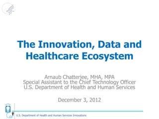 The Innovation, Data and
 Healthcare Ecosystem

              Arnaub Chatterjee, MHA, MPA
     Special Assistant to the Chief Technology Officer
     U.S. Department of Health and Human Services

                                 December 3, 2012

U.S. Department of Health and Human Services Innovations
 