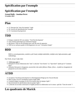 Spécification par l'exemple
Spécification par l'exemple
Arnaud Bailly ­ Jonathan Perret
13 octobre 2011




Plan
      15': Principes des "tests d'acceptation" Agile
      30': Exercice de Spécification par l'exemple
      15': Conclusion & perspectives


TDD
      Pratique centrale de XP, test unitaire, "Test First development"
      Tests orientés technologie qui soutiennent l'équipe
      Idée fausse: TDD est une technique pour créer des tests de regression
      TDD est un outil pour guider le développement vers une "Conception Simple"


BDD
      BDD is a second­generation, outside­in, pull­ based, multiple­stakeholder, multiple­scale, high­automation, agile
      methodology.

Dan North, cité par Gojko Adzic

      "TDD done right" ?
      Remonter le niveau d'abstraction des "tests" à celui des "User Stories": Le "Quoi faire?" plutôt que le "Comment
      faire?"
      Définition fluctuante et changeante, souvent liée à des outils: jBehave, RSpec, jDave... et plutôt un changement de
      perspective sur les tests unitaires


ATDD
      Acceptance Test­Driven Development ou Développement Dirigé par les Tests de Recette
      Mise en place AA­FTT Workshop à partir d'Agile 2008
      Comment intégrer la pratique du test et les testeurs dans les équipes Agile ?
      Que deviennent les spécifications dans les projets Agile ?
      La Recette est un terme contractuel or l'Agilité promeut la collaboration sur le contrat : quid des "Tests de recette" ?


Les quadrants de Marick
 