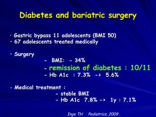 Diabetes and bariatric surgery Gastric bypass 11 adolescents (BMI 50)  67 adolescents treated medically  Surgery  -  BMI:  - 34%    -  remission of diabetes : 10/11   -  Hb A1c  : 7.3%  ->  5.6% Medical treatment : - stable BMI  - Hb A1c  7.8% ->  1y : 7.1%  Inge TH  Pediatrics. 2009 .   